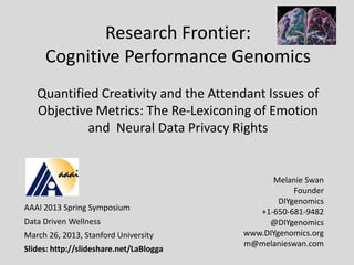 Research Frontier:
     Cognitive Performance Genomics
   Quantified Creativity and the Attendant Issues of
   Objective Metrics: The Re-Lexiconing of Emotion
            and Neural Data Privacy Rights


                                               Melanie Swan
                                                     Founder
                                                 DIYgenomics
AAAI 2013 Spring Symposium                  +1-650-681-9482
Data Driven Wellness                          @DIYgenomics
March 26, 2013, Stanford University      www.DIYgenomics.org
                                         m@melanieswan.com
Slides: http://slideshare.net/LaBlogga
 