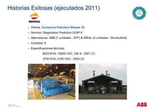 Historias Exitosas (ejecutados 2011)
Cliente: Consorcio Petrolero Bloque 16
Servicio: Diagnóstico Predictivo LEAP II
Alternadores: ABB (7 unidades - SPF) & IDEAL (2 unidades - Shushufindi)
Cantidad: 9
Especificaciones técnicas:Especificaciones técnicas:
8033 KVA, 13800 VAC, 336 A - 2001 (7)
3750 KVA, 4160 VAC - 2000 (2)
© ABB Group
July 17, 2013 | Slide 10
 
