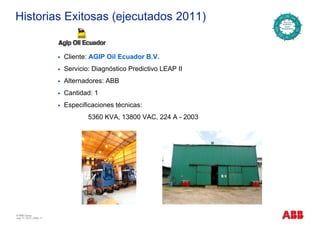 Historias Exitosas (ejecutados 2011)
Cliente: AGIP Oil Ecuador B.V.
Servicio: Diagnóstico Predictivo LEAP II
Alternadores: ABB
Cantidad: 1
Especificaciones técnicas:
5360 KVA, 13800 VAC, 224 A - 2003
© ABB Group
July 17, 2013 | Slide 11
 