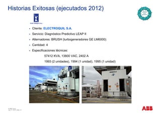 Historias Exitosas (ejecutados 2012)
Cliente: ELECTROQUIL S.A.
Servicio: Diagnóstico Predictivo LEAP II
Alternadores: BRUSH (turbogeneradores GE LM6000)
Cantidad: 4
Especificaciones técnicas:Especificaciones técnicas:
57412 KVA, 13800 VAC, 2402 A
1993 (2 unidades), 1994 (1 unidad), 1995 (1 unidad)
© ABB Group
July 17, 2013 | Slide 12
 