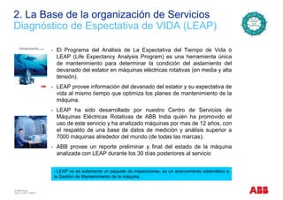 2. La Base de la organización de Servicios
Di ó ti d E t ti d VIDA (LEAP)Diagnóstico de Espectativa de VIDA (LEAP)
• El Programa del Análisis de La Expectativa del Tiempo de Vida ó
LEAP (Life Expectancy Analysis Program) es una herramienta única
de mantenimiento para determinar la condición del aislamiento del
devanado del estator en máquinas eléctricas rotativas (en media y alta
tensión).
• LEAP provee información del devanado del estator y su expectativa dep y p
vida al mismo tiempo que optimiza los planes de mantenimiento de la
máquina.
• LEAP ha sido desarrollado por nuestro Centro de Servicios deLEAP ha sido desarrollado por nuestro Centro de Servicios de
Máquinas Eléctricas Rotativas de ABB India quién ha promovido el
uso de este servicio y ha analizado máquinas por mas de 12 años, con
el respaldo de una base de datos de medición y análisis superior a
7000 máquinas alrededor del mundo (de todas las marcas).
• ABB provee un reporte preliminar y final del estado de la máquina
analizada con LEAP durante los 30 días posteriores al serviciop
LEAP no es solamente un paquete de inspecciones, es un acercamiento sistemático a
la Gestión de Mantenimiento de la máquina.
© ABB Group
July 17, 2013 | Slide 7
la Gestión de Mantenimiento de la máquina.
 