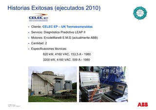 Historias Exitosas (ejecutados 2010)
Cliente: CELEC EP – UN Termoesmeraldas
Servicio: Diagnóstico Predictivo LEAP II
M t E l M lli E M G ( t l t ABB)Motores: ErcoleMarelli E.M.G (actualmente ABB)
Cantidad: 2
Especificaciones técnicas:Especificaciones técnicas:
820 kW, 4160 VAC, 153,5 A - 1980
3200 kW, 4160 VAC, 509 A - 1980, ,
© ABB Group
July 17, 2013 | Slide 8
 