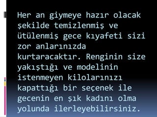 Her an giymeye hazır olacak
şekilde temizlenmiş ve
ütülenmiş gece kıyafeti sizi
zor anlarınızda
kurtaracaktır. Renginin size
yakıştığı ve modelinin
istenmeyen kilolarınızı
kapattığı bir seçenek ile
gecenin en şık kadını olma
yolunda ilerleyebilirsiniz.
 