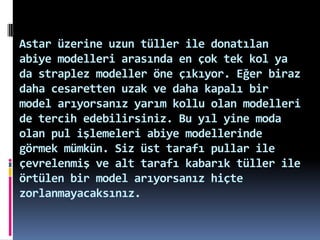 Astar üzerine uzun tüller ile donatılan
abiye modelleri arasında en çok tek kol ya
da straplez modeller öne çıkıyor. Eğer biraz
daha cesaretten uzak ve daha kapalı bir
model arıyorsanız yarım kollu olan modelleri
de tercih edebilirsiniz. Bu yıl yine moda
olan pul işlemeleri abiye modellerinde
görmek mümkün. Siz üst tarafı pullar ile
çevrelenmiş ve alt tarafı kabarık tüller ile
örtülen bir model arıyorsanız hiçte
zorlanmayacaksınız.
 