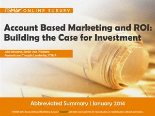 ONLINE SURVEY

Account Based Marketing and ROI:
Building the Case for Investment
Julie Schwartz, Senior Vice President
Research and Thought Leadership, ITSMA

Abbreviated Summary | January 2014
©ITSMA 2014 Account Based Marketing Survey | SV4590F. All rights reserved. Not for reproduction or redistribution without permission.

 
