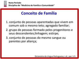 Nono Período
Disciplina de “Medicina de Família e Comunidade”
Conceito de Família
1. conjunto de pessoas aparentadas que vivem em
comum sob o mesmo teto; agregado familiar;
2. grupo de pessoas formado pelos progenitores e
seus descendentes;linhagem; estirpe;
3. conjunto de pessoas do mesmo sangue ou
parentes por aliança;
Dicionário da Língua Portuguesa, s.d., par. 1-5
 