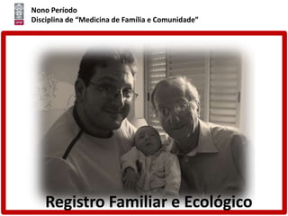 Nono Período
Disciplina de “Medicina de Família e Comunidade”
Registro Familiar e Ecológico
 