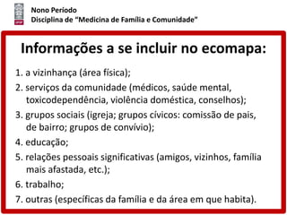 Nono Período
Disciplina de “Medicina de Família e Comunidade”
Informações a se incluir no ecomapa:
1. a vizinhança (área física);
2. serviços da comunidade (médicos, saúde mental,
toxicodependência, violência doméstica, conselhos);
3. grupos sociais (igreja; grupos cívicos: comissão de pais,
de bairro; grupos de convívio);
4. educação;
5. relações pessoais significativas (amigos, vizinhos, família
mais afastada, etc.);
6. trabalho;
7. outras (específicas da família e da área em que habita).
 