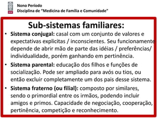 Nono Período
Disciplina de “Medicina de Família e Comunidade”
Sub-sistemas familiares:
• Sistema conjugal: casal com um conjunto de valores e
expectativas explicitas / inconscientes. Seu funcionamente
depende de abrir mão de parte das idéias / preferências/
individualidade, porém ganhando em pertinência.
• Sistema parental: educação dos filhos e funções de
socialização. Pode ser ampliado para avós ou tios, ou
então excluir completamente um dos pais desse sistema.
• Sistema fraterno (ou filial): composto por similares,
sendo o primordial entre os irmãos, podendo incluir
amigos e primos. Capacidade de negociação, cooperação,
pertinência, competição e reconhecimento.
 