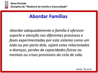 Nono Período
Disciplina de “Medicina de Família e Comunidade”
Abordar Famílias
Abordar adequadamente a família é oferecer
suporte e atenção nos diferentes processos e
fases experimentadas por este sistema como um
todo ou por parte dele, sejam estes relacionados
a doenças, perdas de capacidades físicas ou
mentais ou crises previsíveis do ciclo de vida.
Horta, TG et al.
 