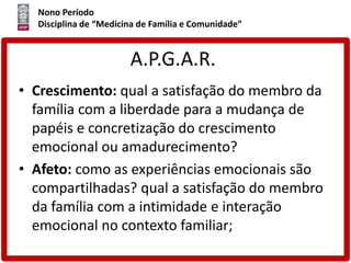 Nono Período
Disciplina de “Medicina de Família e Comunidade”
A.P.G.A.R.
• Crescimento: qual a satisfação do membro da
família com a liberdade para a mudança de
papéis e concretização do crescimento
emocional ou amadurecimento?
• Afeto: como as experiências emocionais são
compartilhadas? qual a satisfação do membro
da família com a intimidade e interação
emocional no contexto familiar;
 