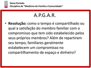 Nono Período
Disciplina de “Medicina de Família e Comunidade”
A.P.G.A.R.
• Resolução: como o tempo é compartilhado ou
qual a satisfação do membro familiar com o
compromisso que tem sido estabelecido pelos
seus próprios membros? Além de repartirem
seu tempo, familiares geralmente
estabelecem um compromisso no
compartilhamento de espaço e dinheiro?
 