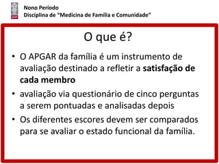 Nono Período
Disciplina de “Medicina de Família e Comunidade”
O que é?
• O APGAR da família é um instrumento de
avaliação destinado a refletir a satisfação de
cada membro
• avaliação via questionário de cinco perguntas
a serem pontuadas e analisadas depois
• Os diferentes escores devem ser comparados
para se avaliar o estado funcional da família.
 