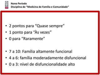 Nono Período
Disciplina de “Medicina de Família e Comunidade”
• 2 pontos para “Quase sempre”
• 1 ponto para “Às vezes”
• 0 para “Raramente”
• 7 a 10: Família altamente funcional
• 4 a 6: família moderadamente disfuncional
• 0 a 3: nível de disfuncionalidade alto
 