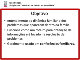 Nono Período
Disciplina de “Medicina de Família e Comunidade”
Objetivo
• entendimento da dinâmica familiar e dos
problemas que aparecem dentro da família.
• Funciona como um roteiro para obtenção de
informações e é focado na resolução de
problemas.
• Geralmente usado em conferências familiares.
 