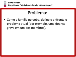 Nono Período
Disciplina de “Medicina de Família e Comunidade”
Problema:
• Como a família percebe, define e enfrenta o
problema atual (por exemplo, uma doença
grave em um dos membros).
 