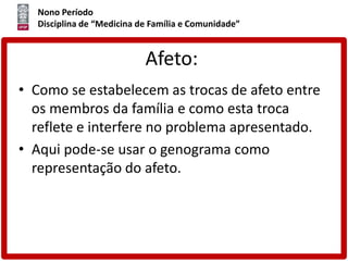 Nono Período
Disciplina de “Medicina de Família e Comunidade”
Afeto:
• Como se estabelecem as trocas de afeto entre
os membros da família e como esta troca
reflete e interfere no problema apresentado.
• Aqui pode-se usar o genograma como
representação do afeto.
 