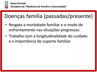 Nono Período
Disciplina de “Medicina de Família e Comunidade”
Doenças família (passadas/presente)
• Resgata a morbidade familiar e o modo de
enfrentamento nas situações pregressas.
• Trabalha com a longitudinalidade do cuidado
e a importância do suporte familiar.
 