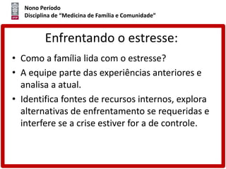 Nono Período
Disciplina de “Medicina de Família e Comunidade”
Enfrentando o estresse:
• Como a família lida com o estresse?
• A equipe parte das experiências anteriores e
analisa a atual.
• Identifica fontes de recursos internos, explora
alternativas de enfrentamento se requeridas e
interfere se a crise estiver for a de controle.
 