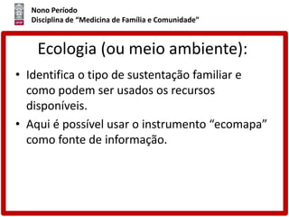 Nono Período
Disciplina de “Medicina de Família e Comunidade”
Ecologia (ou meio ambiente):
• Identifica o tipo de sustentação familiar e
como podem ser usados os recursos
disponíveis.
• Aqui é possível usar o instrumento “ecomapa”
como fonte de informação.
 