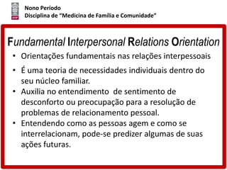 Nono Período
Disciplina de “Medicina de Família e Comunidade”
Fundamental Interpersonal Relations Orientation
• Orientações fundamentais nas relações interpessoais
• É uma teoria de necessidades individuais dentro do
seu núcleo familiar.
• Auxilia no entendimento de sentimento de
desconforto ou preocupação para a resolução de
problemas de relacionamento pessoal.
• Entendendo como as pessoas agem e como se
interrelacionam, pode-se predizer algumas de suas
ações futuras.
 
