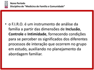 Nono Período
Disciplina de “Medicina de Família e Comunidade”
• o F.I.R.O. é um instrumento de análise da
família a partir das dimensões de Inclusão,
Controle e Intimidade, fornecendo condições
para se perceber os significados dos diferentes
processos de interação que ocorrem no grupo
em estudo, auxiliando no planejamento da
abordagem familiar.
 