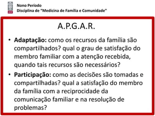Nono Período
Disciplina de “Medicina de Família e Comunidade”
A.P.G.A.R.
• Adaptação: como os recursos da família são
compartilhados? qual o grau de satisfação do
membro familiar com a atenção recebida,
quando tais recursos são necessários?
• Participação: como as decisões são tomadas e
compartilhadas? qual a satisfação do membro
da família com a reciprocidade da
comunicação familiar e na resolução de
problemas?
 