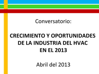 Conversatorio:
CRECIMIENTO Y OPORTUNIDADES
DE LA INDUSTRIA DEL HVAC
EN EL 2013
Abril del 2013
 