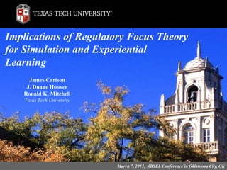 James Carlson
J. Duane Hoover
Ronald K. Mitchell
Texas Tech University
Implications of Regulatory Focus Theory
for Simulation and Experiential
Learning
March 7, 2013, ABSEL Conference in Oklahoma City, OK
 