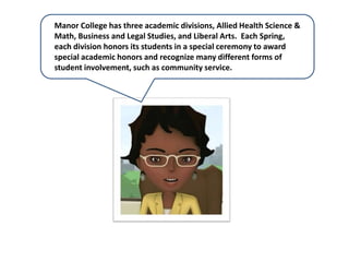 Manor College has three academic divisions, Allied Health Science &
Math, Business and Legal Studies, and Liberal Arts. Each Spring,
each division honors its students in a special ceremony to award
special academic honors and recognize many different forms of
student involvement, such as community service.
 