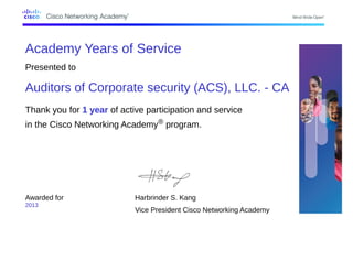Academy Years of Service
Presented to
Auditors of Corporate security (ACS), LLC. - CA
Thank you for 1 year of active participation and service
in the Cisco Networking Academy® program.
Awarded for
2013
Harbrinder S. Kang
Vice President Cisco Networking Academy
 