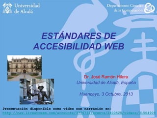 ESTÁNDARES DE
ACCESIBILIDAD WEB

Dr. José Ramón Hilera
Universidad de Alcalá, España
Huancayo, 3 Octubre, 2013
Presentación disponible como vídeo con narración en:
http://new.livestream.com/accounts/3776731/events/2400520/videos/31504909

 