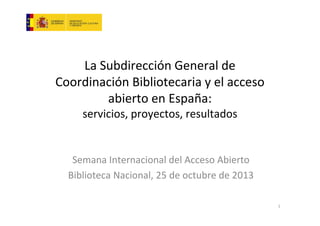 La Subdirección General de
Coordinación Bibliotecaria y el acceso
abierto en España:
servicios, proyectos, resultados

Semana Internacional del Acceso Abierto
Biblioteca Nacional, 25 de octubre de 2013
1

 