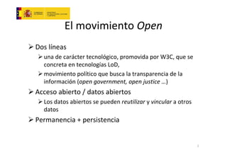 El movimiento Open
Dos líneas
una de carácter tecnológico, promovida por W3C, que se
concreta en tecnologías LoD,
movimiento político que busca la transparencia de la
información (open government, open justice …)

Acceso abierto / datos abiertos
Los datos abiertos se pueden reutilizar y vincular a otros
datos

Permanencia + persistencia

2

 