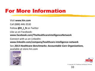 For More Information
- Visit www.hin.com
- Call (888) 446-3530
- Follow @H_I_N on Twitter
- Like us on Facebook:
www.facebook.com/TheHealthcareIntelligenceNetwork
- Connect with us on LinkedIn:
www.linkedin.com/company/healthcare-intelligence-network
© Copyright 2013 Healthcare Intelligence Network
10
 