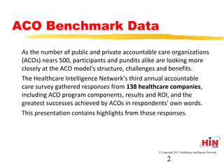 ACO Benchmark Data
- As the number of public and private accountable care
organizations (ACOs) nears 500, participants and pundits alike are
looking more closely at the ACO model's structure, challenges and
benefits.
- The Healthcare Intelligence Network’s third annual accountable
care survey gathered responses from 138 healthcare companies,
including ACO program components, results and ROI, and the
greatest successes achieved by ACOs in respondents' own words.
- This presentation contains highlights from those responses.
© Copyright 2013 Healthcare Intelligence Network
2
 