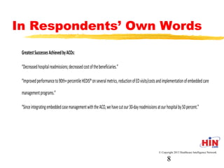 In Respondents’ Own Words
Greatest Successes Achieved by ACOs:
- “Decreased hospital readmissions; decreased cost of the
beneficiaries.”
- “Improved performance to 90th+ percentile HEDIS® on several
metrics, reduction of ED visits/costs and implementation of
embedded care management programs.”
- “Since integrating embedded case management with the ACO, we
have cut our 30-day readmissions at our hospital by 50 percent.”
© Copyright 2013 Healthcare Intelligence Network
8
 