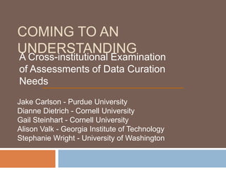 COMING TO AN
UNDERSTANDING
A Cross-institutional Examination
of Assessments of Data Curation
Needs
Jake Carlson - Purdue University
Dianne Dietrich - Cornell University
Gail Steinhart - Cornell University
Alison Valk - Georgia Institute of Technology
Stephanie Wright - University of Washington
 