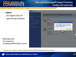Time and Close/logoff Popup if inactive
Config and Javascript
 http://help.sap.com/saphelp_nw70ehp2/helpdata/de/85/38c3e489ba4a9a984c05851e07c5aa/content.htm
 Logout
On Logout close all
open Portal windows.
help.sap.com
Set properties:
enableCloseAllWindows to true
14
 