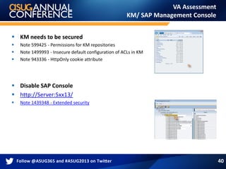 VA Assessment
KM/ SAP Management Console
 KM needs to be secured
 Note 599425 - Permissions for KM repositories
 Note 1499993 - Insecure default configuration of ACLs in KM
 Note 943336 - HttpOnly cookie attribute
 Disable SAP Console
 http://Server:5xx13/
 Note 1439348 - Extended security
40
 