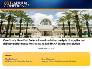 Case Study: How First Solar achieved real-time analysis of supplier and
delivery performance metrics using SAP HANA Enterprise solution
Tuesday, May 14, 2013.
Allen Blackmore
MIS Solutions Architect, First Solar, Inc.
Kiran Yelamaneni
Associate Partner, IBM Global Business Services
Presenters
 