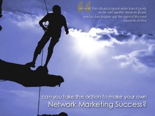 “
              iron rusts from disuse; stagnant water loses it purity,
                             and in cold weather becomes frozen;
                  even so does inaction sap the vigors of the mind
                                                Leonardo de Vinci




can you take the action to make your own
  Network Marketing Success?
 