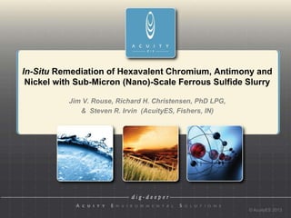 In-Situ Remediation of Hexavalent Chromium, Antimony and
 Nickel with Sub-Micron (Nano)-Scale Ferrous Sulfide Slurry

           Jim V. Rouse, Richard H. Christensen, PhD LPG,
              & Steven R. Irvin µg/L
                                (AcuityES, Fishers, IN)




                                                            © AcuityES 2013
 