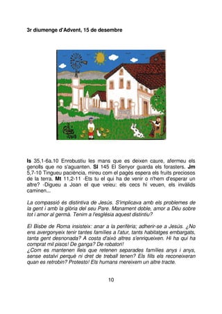 3r diumenge d'Advent, 15 de desembre

Is 35,1-6a.10 Enrobustiu les mans que es deixen caure, afermeu els
genolls que no s'aguanten. Sl 145 El Senyor guarda els forasters. Jm
5,7-10 Tingueu paciència, mireu com el pagès espera els fruits preciosos
de la terra. Mt 11,2-11 -Ets tu el qui ha de venir o n'hem d'esperar un
altre? -Digueu a Joan el que veieu: els cecs hi veuen, els invàlids
caminen...
La compassió és distintiva de Jesús. S'implicava amb els problemes de
la gent i amb la glòria del seu Pare. Manament doble, amor a Déu sobre
tot i amor al germà. Tenim a l'església aquest distintiu?
El Bisbe de Roma insisteix: anar a la perifèria; adherir-se a Jesús. ¿No
ens avergonyeix tenir tantes famílies a l'atur, tants habitatges embargats,
tanta gent desnonada? A costa d'això altres s'enriqueixen. Hi ha qui ha
comprat mil pisos! De ganga? De robatori!
¿Com es mantenen lleis que retenen separades famílies anys i anys,
sense estalvi perquè ni dret de treball tenen? Els fills els reconeixeran
quan es retrobin? Protesto! Els humans mereixem un altre tracte.
10

 