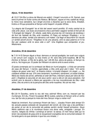 dijous, 19 de desembre
Jt 13,2-7.24-25a La dona de Manoé era estèril, L'àngel li anuncià un fill, Samsó, que
seria el primer en lluitar contra els filisteus. Sl Senyor, sigues el meu castell de refugi,
la meva roca salvadora. Lc L'àngel anuncià a Zacaries que la seva dona, Elisabet,
tindria un fill que precediria el Senyor amb l'esperit i el poder d'Elies.
"La alegría del Evangelio" és el títol del recent escrit pontifici. El motiu central és la
vida amb Jesús. Les dues anunciacions d'avui permeten capgirar també el títol pel de
"L'Evangeli de l'alegria". En efecte, cada lletra anuncia les mil maneres de tendresa i
de llum de l'estada de Déu amb nosaltres. El Papa vol redreçar l'Església i, si ho
demana als altres, també s'ho demana a ell mateix. Cal llegir el document! En recullo
un també senzill anunci: "l'Església no és una aduana, sinó la casa paterna on hi ha
lloc per cadascú amb la seva vida a coll". Una Església que comparteix el jou.
Missionera.
divendres, 20 de desembre
Is 7,10-14 El Senyor digué a Acaz: demana un senyal prodigiós, tan avall com vulguis
o tan amunt com vulguis: la noia tindrà un fill: serà Déu-amb-nosaltres. Sl 23 Ha
d'entrar el Senyor, el Rei de la glòria. Lc 1,26-38 Ave, plena de gràcia, el Senyor és
amb tu. No tinguis por. El poder de l'Altíssim et cobrirà amb la seva ombra.
El poeta contempla així la confessió de Maria en humil pregària: <<Volia ser serventa
de casa del Senyor. I mentre, agenollada, a Déu amb gran plor li deia: "-Em sento
indigna de gosar voler tant", la finestra s'obria i m'omplia d'espant. Un àngel...>>. No
s'esdevé solidari de cop. S'hi creix lentament, humilment, sàviament, al costat d'altres.
Maria és mestra de servei, adherida al voler del Pare, infantant Jesús per obra de l'Esperit. L'Església la secunda en els seus sants i acut a ella en els seus pecadors. Cal
enfortir avui la devoció a Maria per aprendre a fer-nos incondicionals de Déu i dels
altres. Déu-és amb-tu és la penyora del Déu-amb-nosaltres. No cal res més.
dissabtes, 21 de desembre
Ct 2,8-14 Escolteu, sento la veu del meu estimat! Mireu com ve, trescant per les
muntanyes. Em diu, l'hivern ha passat. Sl 32 Justos, aclameu el Senyor amb un càntic
nou. Lc Qui sóc jo perquè la mare del meu Senyor vingui a visitar-me?
Nadal és imminent. Avui comença l'hivern de l'any i... s'acaba l'hivern dels temps! En
les actuals passes eclesials de recuperació del concili, de mirar cap a les perifèries i
de portar al cor de la comunitat els pobres sentim revifat l'escalf primerenc. Quan
Maria saltirona cap a la muntanya busca una dona vella, amagada i poruga. En
veure's, l'alegria és infinita i comença el servei i la dansa. El món feixuc dels qui no
tenen res esclatarà de goig amb la recuperació evangèlica de la comunitat eclesial. Hi
ha tanta gent a la que salvaria ni que fos una mirada...!
12

 