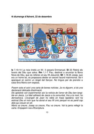 4t diumenge d'Advent, 22 de desembre

Is 7,10-14 La noia tindrà un fill i li posarà Emmanuel. Sl 23 Rebrà els
favors del Déu que salva. Rm 1,1-7 Pau, destinat a anunciar la Bona
Nova de Déu, que es refereix al seu fill Jesucrist. Mt 1,18-24 Josep, que
era un home bo, es proposava desfer en secret l'acord matrimonial. Se li
aparegué en somni un àngel del Senyor. No tinguis por de prendre a
casa teva Maria com esposa.
Posem sota el coixí una carta de bones notícies. Ja no diguem, si és una
declaració delicada d'estimació.
Els apòstols van experimentar així la notícia de l'amor de Déu ben tangible en Jesús. La fidel adhesió de Jesús a la comunitat, fins a la mort, ho
demostrava. L'evangeli de Joan ho rebla en frase lapidària: tant ha
estimat Déu el món que ha donat el seu fill únic perquè no es perdi cap
dels qui creuen en ell.
Maria va creure, Josep va creure, Pau va creure. Val la pena rellegir la
carta. Empapem-nos d'Escriptura.
13

 