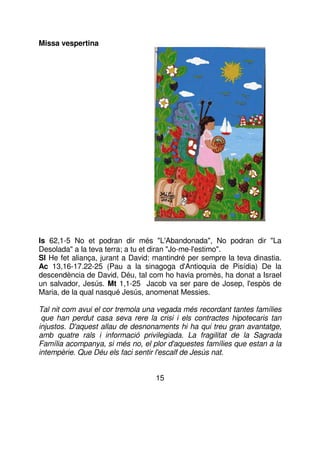 Missa vespertina

Is 62,1-5 No et podran dir més "L'Abandonada", No podran dir "La
Desolada" a la teva terra; a tu et diran "Jo-me-l'estimo".
Sl He fet aliança, jurant a David: mantindré per sempre la teva dinastia.
Ac 13,16-17.22-25 (Pau a la sinagoga d'Antioquia de Pisídia) De la
descendència de David, Déu, tal com ho havia promès, ha donat a Israel
un salvador, Jesús. Mt 1,1-25 Jacob va ser pare de Josep, l'espòs de
Maria, de la qual nasqué Jesús, anomenat Messies.
Tal nit com avui el cor tremola una vegada més recordant tantes famílies
que han perdut casa seva rere la crisi i els contractes hipotecaris tan
injustos. D'aquest allau de desnonaments hi ha qui treu gran avantatge,
amb quatre rals i informació privilegiada. La fragilitat de la Sagrada
Família acompanya, si més no, el plor d'aquestes famílies que estan a la
intempèrie. Que Déu els faci sentir l'escalf de Jesús nat.
15

 