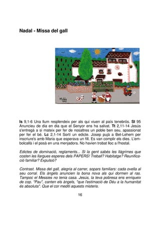 Nadal - Missa del gall

Is 9,1-6 Una llum resplendeix per als qui viuen al país tenebrós. Sl 95
Anuncieu de dia en dia que el Senyor ens ha salvat. Tt 2,11-14 Jesús
s'entregà a si mateix per fer de nosaltres un poble ben seu, apassionat
per fer el bé. Lc 2,1-14 Sortí un edicte. Josep pujà a Bet-Lehem per
inscriure's amb Maria que esperava un fill. Es van complir els dies. L'embolcallà i el posà en una menjadora. No havien trobat lloc a l'hostal.
Edictes de dominació, reglaments... Si la gent sabés les llàgrimes que
costen les llargues esperes dels PAPERS! Treball? Habitatge? Reunificació familiar? Expulsió?
Contrast. Missa del gall, alegria al carrer, sopars familiars: cada ovella al
seu corral. Els àngels anuncien la bona nova als qui dormen al ras.
Tampoc el Messies no tenia casa. Jesús, la teva pobresa ens enriqueix
de cop. "Pau", canten els àngels, "que l'estimació de Déu a la humanitat
és absoluta". Que el cor mediti aquests misteris.
16

 
