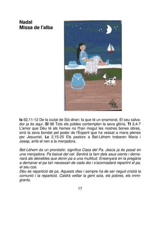 Nadal
Missa de l'alba

Is 62,11-12 De la ciutat de Sió diran: la que té un enamorat. El seu salvador ja és aquí. Sl 96 Tots els pobles contemplen la seva glòria. Tt 3,4-7
L'amor que Déu té als homes no l'han mogut les nostres bones obres,
sinó la seva bondat pel poder de l'Esperit que ha vessat a mans plenes
per Jesucrist. Lc 2,15-25 Els pastors a Bet-Lèhem trobaren Maria i
Josep, amb el nen a la menjadora.
Bet-Lèhem és un pronòstic: significa Casa del Pa. Jesús ja és posat en
una menjadora. Pa baixat del cel. Sentirà la fam dels seus oients i demanarà als deixebles que donin pa a una multitud. Ensenyarà en la pregària
a demanar el pa tan necessari de cada dia i s'acomiadarà repartint el pa,
el seu cos.
Déu és repartició de pa. Aquests dies i sempre ha de ser neguit cristià la
comunió i la repartició. Caldrà vetllar la gent sola, els pobres, els immigrants.
17

 