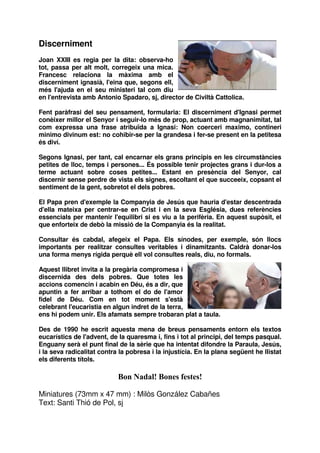 Discerniment
Joan XXIII es regia per la dita: observa-ho
tot, passa per alt molt, corregeix una mica.
Francesc relaciona la màxima amb el
discerniment ignasià, l'eina que, segons ell,
més l'ajuda en el seu ministeri tal com diu
en l'entrevista amb Antonio Spadaro, sj, director de Civiltà Cattolica.
Fent paràfrasi del seu pensament, formularia: El discerniment d'Ignasi permet
conèixer millor el Senyor i seguir-lo més de prop, actuant amb magnanimitat, tal
com expressa una frase atribuïda a Ignasi: Non coerceri maximo, contineri
minimo divinum est: no cohibir-se per la grandesa i fer-se present en la petitesa
és diví.
Segons Ignasi, per tant, cal encarnar els grans principis en les circumstàncies
petites de lloc, temps i persones... És possible tenir projectes grans i dur-los a
terme actuant sobre coses petites... Estant en presència del Senyor, cal
discernir sense perdre de vista els signes, escoltant el que succeeix, copsant el
sentiment de la gent, sobretot el dels pobres.
El Papa pren d'exemple la Companyia de Jesús que hauria d'estar descentrada
d'ella mateixa per centrar-se en Crist i en la seva Església, dues referències
essencials per mantenir l'equilibri si es viu a la perifèria. En aquest supòsit, el
que enforteix de debò la missió de la Companyia és la realitat.
Consultar és cabdal, afegeix el Papa. Els sínodes, per exemple, són llocs
importants per realitzar consultes veritables i dinamitzants. Caldrà donar-los
una forma menys rígida perquè ell vol consultes reals, diu, no formals.
Aquest llibret invita a la pregària compromesa i
discernida des dels pobres. Que totes les
accions comencin i acabin en Déu, és a dir, que
apuntin a fer arribar a tothom el do de l'amor
fidel de Déu. Com en tot moment s'està
celebrant l'eucaristia en algun indret de la terra,
ens hi podem unir. Els afamats sempre trobaran plat a taula.
Des de 1990 he escrit aquesta mena de breus pensaments entorn els textos
eucarístics de l'advent, de la quaresma i, fins i tot al principi, del temps pasqual.
Enguany serà el punt final de la sèrie que ha intentat difondre la Paraula, Jesús,
i la seva radicalitat contra la pobresa i la injustícia. En la plana següent he llistat
els diferents títols.

Bon Nadal! Bones festes!
Miniatures (73mm x 47 mm) : Milòs González Cabañes
Text: Santi Thió de Pol, sj

 